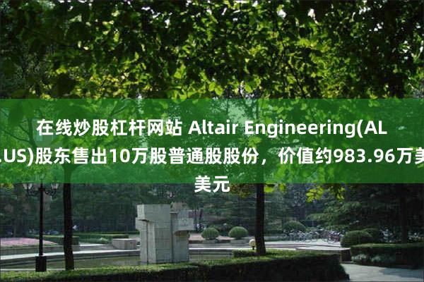 在线炒股杠杆网站 Altair Engineering(ALTR.US)股东售出10万股普通股股份，价值约983.96万美元