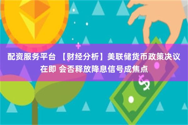 配资服务平台 【财经分析】美联储货币政策决议在即 会否释放降息信号成焦点