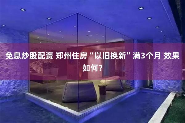 免息炒股配资 郑州住房“以旧换新”满3个月 效果如何？