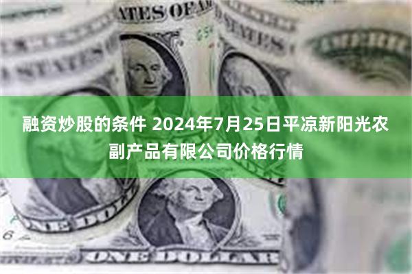 融资炒股的条件 2024年7月25日平凉新阳光农副产品有限公司价格行情