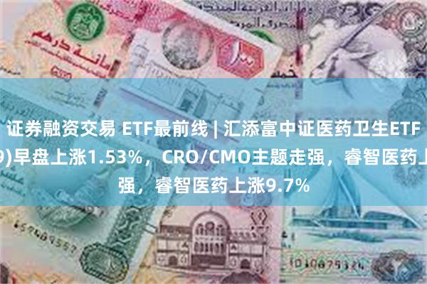 证券融资交易 ETF最前线 | 汇添富中证医药卫生ETF(159929)早盘上涨1.53%，CRO/CMO主题走强，睿智医药上涨9.7%