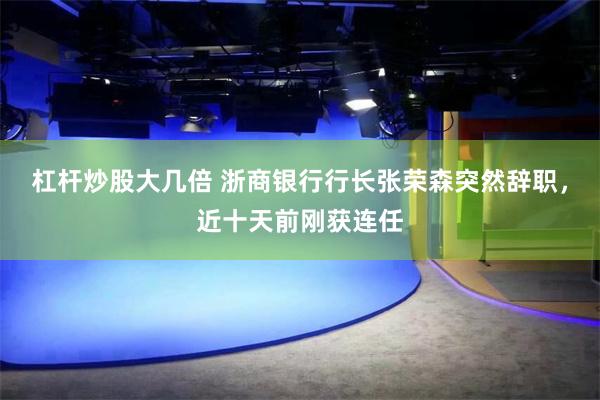 杠杆炒股大几倍 浙商银行行长张荣森突然辞职，近十天前刚获连任