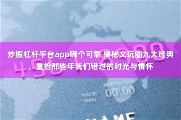 炒股杠杆平台app哪个可靠 揭秘文玩圈九大经典，重拾那些年我