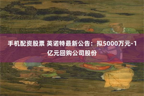 手机配资股票 英诺特最新公告：拟5000万元-1亿元回购公司