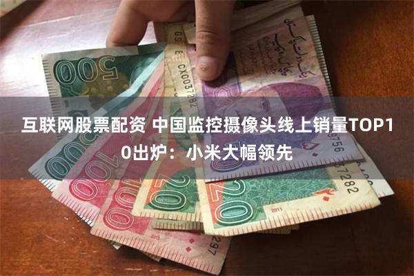 互联网股票配资 中国监控摄像头线上销量TOP10出炉：小米大