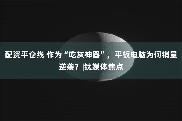 配资平仓线 作为“吃灰神器”，平板电脑为何销量逆袭？|钛媒体