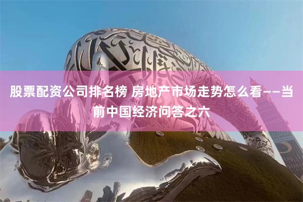 股票配资公司排名榜 房地产市场走势怎么看——当前中国经济问答之六