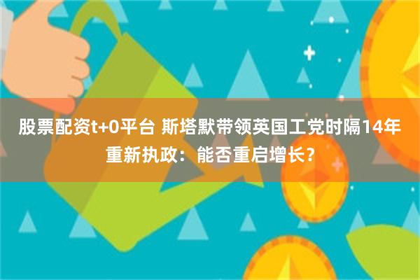 股票配资t+0平台 斯塔默带领英国工党时隔14年重新执政：能