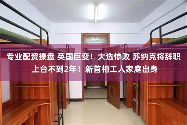 专业配资操盘 英国巨变！大选惨败 苏纳克将辞职 上台不到2年