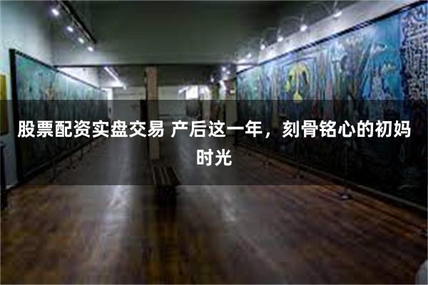 股票配资实盘交易 产后这一年，刻骨铭心的初妈时光