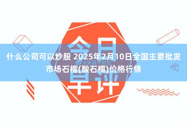 什么公司可以炒股 2025年2月10日全国主要批发市场石榴(