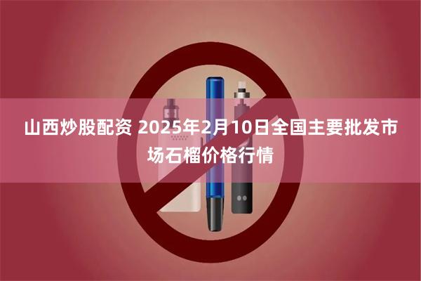 山西炒股配资 2025年2月10日全国主要批发市场石榴价格行