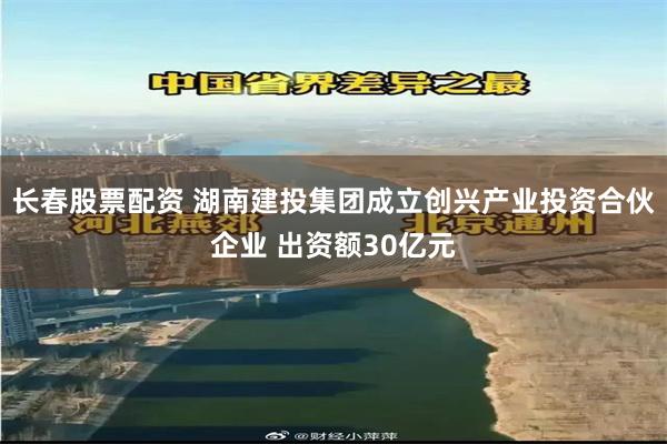 长春股票配资 湖南建投集团成立创兴产业投资合伙企业 出资额3