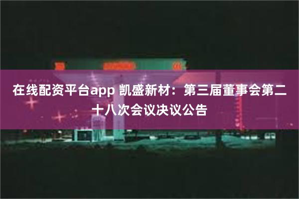 在线配资平台app 凯盛新材：第三届董事会第二十八次会议决议