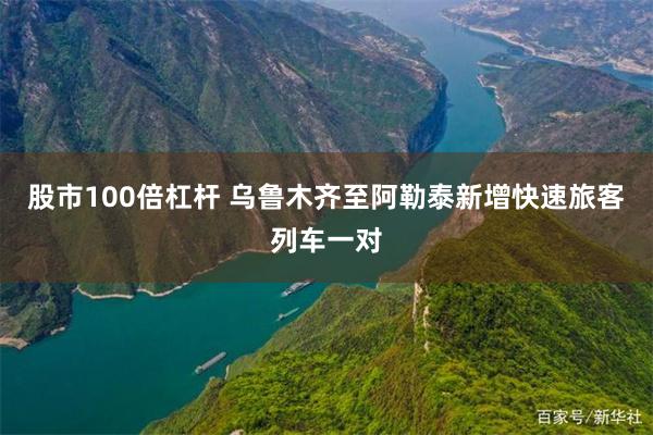 股市100倍杠杆 乌鲁木齐至阿勒泰新增快速旅客列车一对