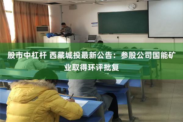 股市中杠杆 西藏城投最新公告：参股公司国能矿业取得环评批复