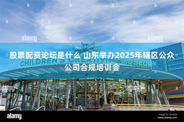 股票配资论坛是什么 山东举办2025年辖区公众公司合规培训会